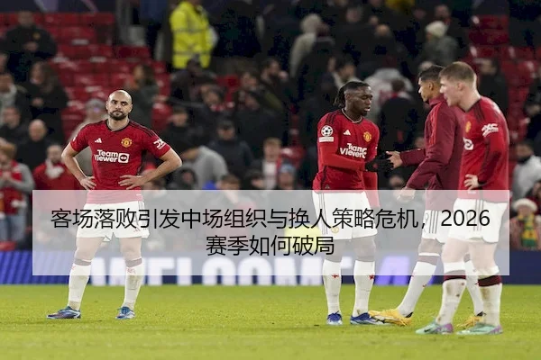 客场落败引发中场组织与换人策略危机，2026赛季如何破局 - HTH